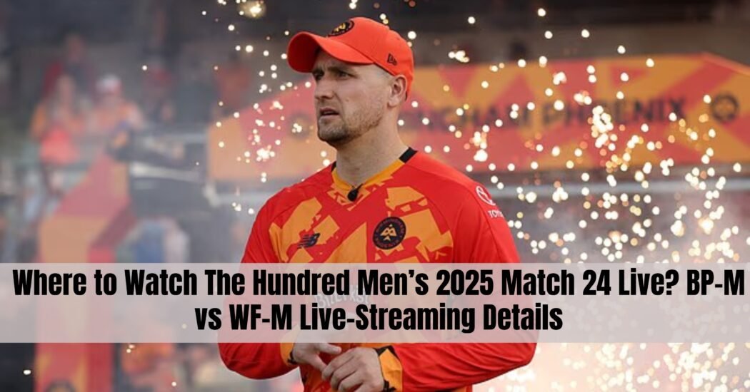 Where to Watch The Hundred Men’s 2025 Match 24 Live? BP-M vs WF-M Live-Streaming Details